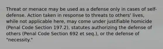 Threat or menace may be used as a defense only in cases of self-defense. Action taken in response to threats to others' lives, while not applicable here, may come under justifiable homicide (Penal Code Section 197.2), statutes authorizing the defense of others (Penal Code Section 692 et seq.), or the defense of "necessity."