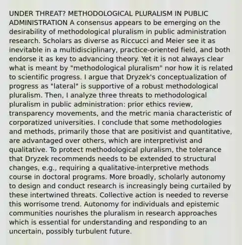 UNDER THREAT? METHODOLOGICAL PLURALISM IN PUBLIC ADMINISTRATION A consensus appears to be emerging on the desirability of methodological pluralism in public administration research. Scholars as diverse as Riccucci and Meier see it as inevitable in a multidisciplinary, practice-oriented field, and both endorse it as key to advancing theory. Yet it is not always clear what is meant by "methodological pluralism" nor how it is related to scientific progress. I argue that Dryzek's conceptualization of progress as "lateral" is supportive of a robust methodological pluralism. Then, I analyze three threats to methodological pluralism in public administration: prior ethics review, transparency movements, and the metric mania characteristic of corporatized universities. I conclude that some methodologies and methods, primarily those that are positivist and quantitative, are advantaged over others, which are interpretivist and qualitative. To protect methodological pluralism, the tolerance that Dryzek recommends needs to be extended to structural changes, e.g., requiring a qualitative-interpretive methods course in doctoral programs. More broadly, scholarly autonomy to design and conduct research is increasingly being curtailed by these intertwined threats. Collective action is needed to reverse this worrisome trend. Autonomy for individuals and epistemic communities nourishes the pluralism in research approaches which is essential for understanding and responding to an uncertain, possibly turbulent future.