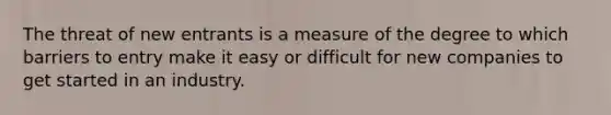 The threat of new entrants is a measure of the degree to which barriers to entry make it easy or difficult for new companies to get started in an industry.