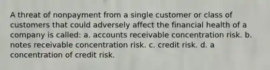 A threat of nonpayment from a single customer or class of customers that could adversely affect the financial health of a company is called: a. accounts receivable concentration risk. b. notes receivable concentration risk. c. credit risk. d. a concentration of credit risk.