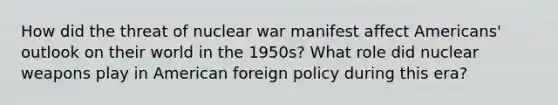 How did the threat of nuclear war manifest affect Americans' outlook on their world in the 1950s? What role did nuclear weapons play in American foreign policy during this era?