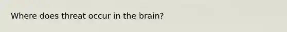 Where does threat occur in the brain?