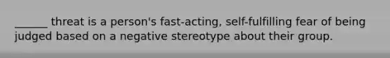 ______ threat is a person's fast-acting, self-fulfilling fear of being judged based on a negative stereotype about their group.