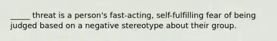 _____ threat is a person's fast-acting, self-fulfilling fear of being judged based on a negative stereotype about their group.