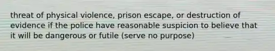 threat of physical violence, prison escape, or destruction of evidence if the police have reasonable suspicion to believe that it will be dangerous or futile (serve no purpose)