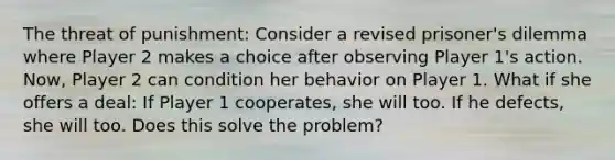 The threat of punishment: Consider a revised prisoner's dilemma where Player 2 makes a choice after observing Player 1's action. Now, Player 2 can condition her behavior on Player 1. What if she offers a deal: If Player 1 cooperates, she will too. If he defects, she will too. Does this solve the problem?