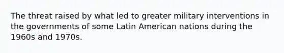 The threat raised by what led to greater military interventions in the governments of some Latin American nations during the 1960s and 1970s.