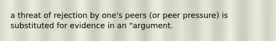 a threat of rejection by one's peers (or peer pressure) is substituted for evidence in an "argument.