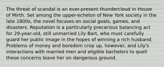 The threat of scandal is an ever-present thundercloud in House of Mirth. Set among the upper-echelon of New York society in the late 1800s, the novel focuses on social goals, games, and disasters. Reputation is a particularly precarious balancing act for 29-year-old, still unmarried Lily Bart, who must carefully guard her public image in the hopes of winning a rich husband. Problems of money and boredom crop up, however, and Lily's interactions with married men and eligible bachelors to quell these concerns leave her on dangerous ground.