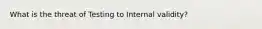 What is the threat of Testing to Internal validity?