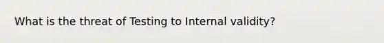 What is the threat of Testing to Internal validity?