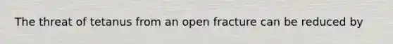 The threat of tetanus from an open fracture can be reduced by