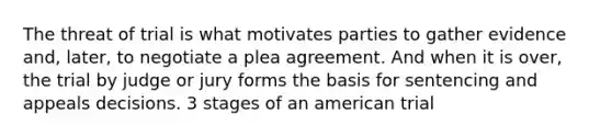 The threat of trial is what motivates parties to gather evidence and, later, to negotiate a plea agreement. And when it is over, the trial by judge or jury forms the basis for sentencing and appeals decisions. 3 stages of an american trial