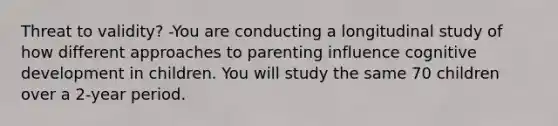 Threat to validity? -You are conducting a longitudinal study of how different approaches to parenting influence cognitive development in children. You will study the same 70 children over a 2-year period.