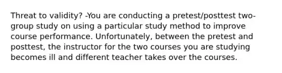 Threat to validity? -You are conducting a pretest/posttest two-group study on using a particular study method to improve course performance. Unfortunately, between the pretest and posttest, the instructor for the two courses you are studying becomes ill and different teacher takes over the courses.