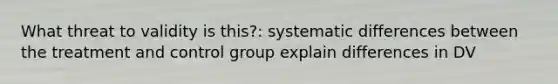 What threat to validity is this?: systematic differences between the treatment and control group explain differences in DV