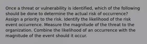 Once a threat or vulnerability is identified, which of the following should be done to determine the actual risk of occurrence? Assign a priority to the risk. Identify the likelihood of the risk event occurrence. Measure the magnitude of the threat to the organization. Combine the likelihood of an occurrence with the magnitude of the event should it occur.