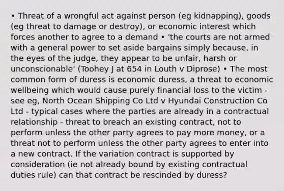 • Threat of a wrongful act against person (eg kidnapping), goods (eg threat to damage or destroy), or economic interest which forces another to agree to a demand • 'the courts are not armed with a general power to set aside bargains simply because, in the eyes of the judge, they appear to be unfair, harsh or unconscionable' (Toohey J at 654 in Louth v Diprose) • The most common form of duress is economic duress, a threat to economic wellbeing which would cause purely financial loss to the victim - see eg, North Ocean Shipping Co Ltd v Hyundai Construction Co Ltd - typical cases where the parties are already in a contractual relationship - threat to breach an existing contract, not to perform unless the other party agrees to pay more money, or a threat not to perform unless the other party agrees to enter into a new contract. If the variation contract is supported by consideration (ie not already bound by existing contractual duties rule) can that contract be rescinded by duress?