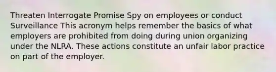 Threaten Interrogate Promise Spy on employees or conduct Surveillance This acronym helps remember the basics of what employers are prohibited from doing during union organizing under the NLRA. These actions constitute an unfair labor practice on part of the employer.