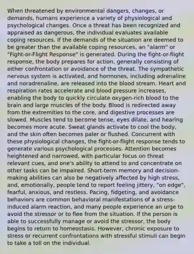 When threatened by environmental dangers, changes, or demands, humans experience a variety of physiological and psychological changes. Once a threat has been recognized and appraised as dangerous, the individual evaluates available coping resources. If the demands of the situation are deemed to be greater than the available coping resources, an "alarm" or "Fight-or-Flight Response" is generated. During the fight-or-flight response, the body prepares for action, generally consisting of either confrontation or avoidance of the threat. The sympathetic nervous system is activated, and hormones, including adrenaline and noradrenaline, are released into the blood stream. Heart and respiration rates accelerate and blood pressure increases, enabling the body to quickly circulate oxygen-rich blood to the brain and large muscles of the body. Blood is redirected away from the extremities to the core, and digestive processes are slowed. Muscles tend to become tense, eyes dilate, and hearing becomes more acute. Sweat glands activate to cool the body, and the skin often becomes paler or flushed. Concurrent with these physiological changes, the fight-or-flight response tends to generate various psychological processes. Attention becomes heightened and narrowed, with particular focus on threat relevant cues, and one's ability to attend to and concentrate on other tasks can be impaired. Short-term memory and decision-making abilities can also be negatively affected by high stress, and, emotionally, people tend to report feeling jittery, "on edge", fearful, anxious, and restless. Pacing, fidgeting, and avoidance behaviors are common behavioral manifestations of a stress-induced alarm reaction, and many people experience an urge to avoid the stressor or to flee from the situation. If the person is able to successfully manage or avoid the stressor, the body begins to return to homeostasis. However, chronic exposure to stress or recurrent confrontations with stressful stimuli can begin to take a toll on the individual.