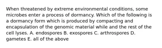 When threatened by extreme environmental conditions, some microbes enter a process of dormancy. Which of the following is a dormancy form which is produced by compacting and encapsulation of the genomic material while and the rest of the cell lyses. A. endospores B. exospores C. arthrospores D. gametes E. all of the above