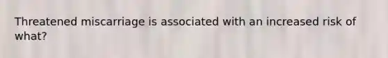 Threatened miscarriage is associated with an increased risk of what?