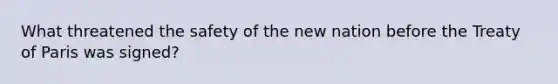 What threatened the safety of the new nation before the Treaty of Paris was signed?