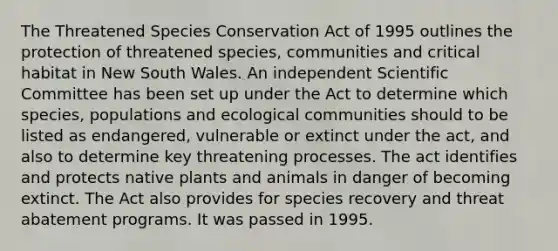 The Threatened Species Conservation Act of 1995 outlines the protection of threatened species, communities and critical habitat in New South Wales. An independent Scientific Committee has been set up under the Act to determine which species, populations and ecological communities should to be listed as endangered, vulnerable or extinct under the act, and also to determine key threatening processes. The act identifies and protects native plants and animals in danger of becoming extinct. The Act also provides for species recovery and threat abatement programs. It was passed in 1995.