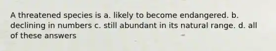 A threatened species is a. likely to become endangered. b. declining in numbers c. still abundant in its natural range. d. all of these answers