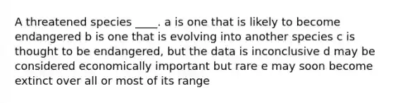 A threatened species ____. a is one that is likely to become endangered b is one that is evolving into another species c is thought to be endangered, but the data is inconclusive d may be considered economically important but rare e may soon become extinct over all or most of its range