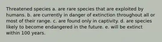 Threatened species a. are rare species that are exploited by humans. b. are currently in danger of extinction throughout all or most of their range. c. are found only in captivity. d. are species likely to become endangered in the future. e. will be extinct within 100 years.