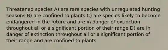 Threatened species A) are rare species with unregulated hunting seasons B) are confined to plants C) are species likely to become endangered in the future and are in danger of extinction throughout all or a significant portion of their range D) are in danger of extinction throughout all or a significant portion of their range and are confined to plants