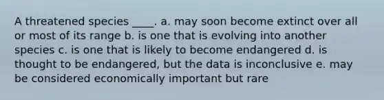 A threatened species ____. a. may soon become extinct over all or most of its range b. is one that is evolving into another species c. is one that is likely to become endangered d. is thought to be endangered, but the data is inconclusive e. may be considered economically important but rare