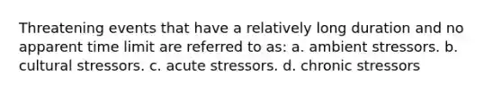 Threatening events that have a relatively long duration and no apparent time limit are referred to as: a. ambient stressors. b. cultural stressors. c. acute stressors. d. chronic stressors