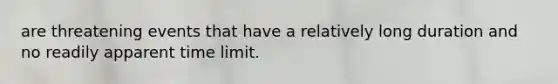 are threatening events that have a relatively long duration and no readily apparent time limit.