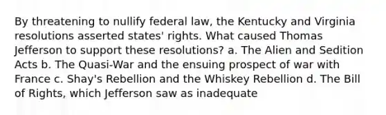 By threatening to nullify federal law, the Kentucky and Virginia resolutions asserted states' rights. What caused Thomas Jefferson to support these resolutions? a. The Alien and Sedition Acts b. The Quasi-War and the ensuing prospect of war with France c. Shay's Rebellion and the Whiskey Rebellion d. The Bill of Rights, which Jefferson saw as inadequate