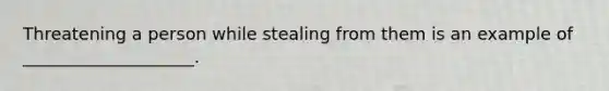 Threatening a person while stealing from them is an example of ____________________.