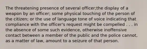 The threatening presence of several officer;the display of a weapon by an officer; some physical touching of the person of the citizen; or the use of language tone of voice indicating that compliance with the officer's request might be compelled . . . in the absence of some such evidence, otherwise inoffensive contact between a member of the public and the police cannot, as a matter of law, amount to a seizure of that person.