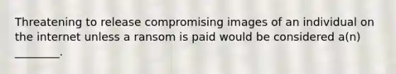 Threatening to release compromising images of an individual on the internet unless a ransom is paid would be considered a(n) ________.