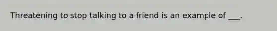 Threatening to stop talking to a friend is an example of ___.