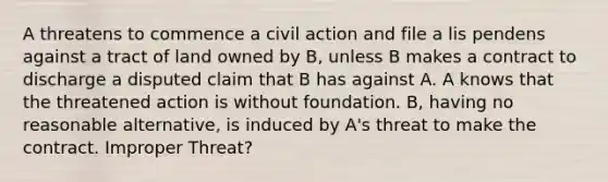 A threatens to commence a civil action and file a lis pendens against a tract of land owned by B, unless B makes a contract to discharge a disputed claim that B has against A. A knows that the threatened action is without foundation. B, having no reasonable alternative, is induced by A's threat to make the contract. Improper Threat?