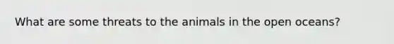 What are some threats to the animals in the open oceans?