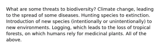 What are some threats to biodiversity? Climate change, leading to the spread of some diseases. Hunting species to extinction. Introduction of new species (intentionally or unintentionally) to new environments. Logging, which leads to the loss of tropical forests, on which humans rely for medicinal plants. All of the above.