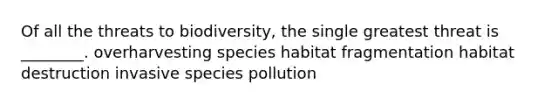 Of all the threats to biodiversity, the single greatest threat is ________. overharvesting species habitat fragmentation habitat destruction invasive species pollution