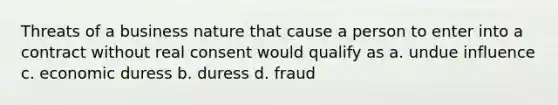 Threats of a business nature that cause a person to enter into a contract without real consent would qualify as a. undue influence c. economic duress b. duress d. fraud