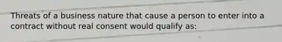 Threats of a business nature that cause a person to enter into a contract without real consent would qualify as: