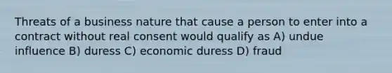 Threats of a business nature that cause a person to enter into a contract without real consent would qualify as A) undue influence B) duress C) economic duress D) fraud