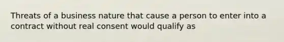 Threats of a business nature that cause a person to enter into a contract without real consent would qualify as