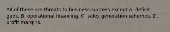 All of these are threats to business success except A. deficit gaps. B. operational financing. C. sales generation schemes. D. profit margins.