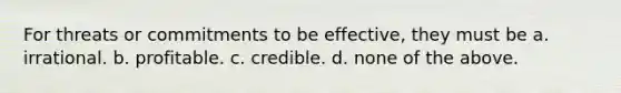 For threats or commitments to be effective, they must be a. irrational. b. profitable. c. credible. d. none of the above.